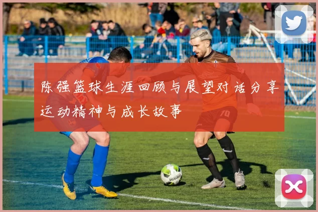 陈强篮球生涯回顾与展望对话分享运动精神与成长故事
