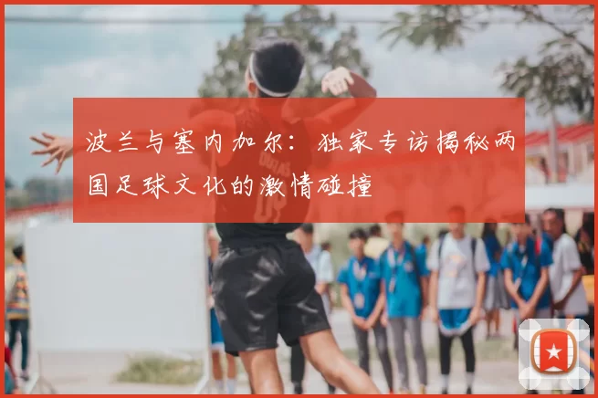 波兰与塞内加尔：独家专访揭秘两国足球文化的激情碰撞