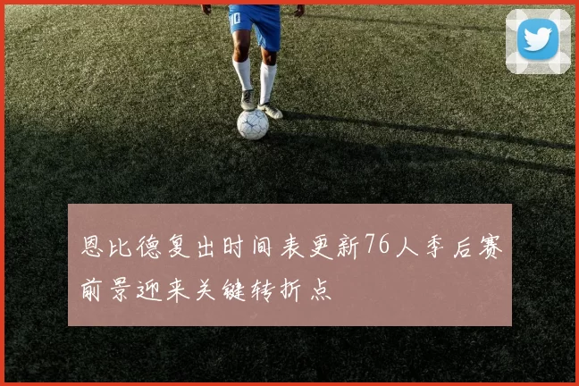 恩比德复出时间表更新76人季后赛前景迎来关键转折点