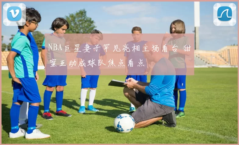 NBA巨星妻子罕见亮相主场看台 甜蜜互动成球队焦点看点