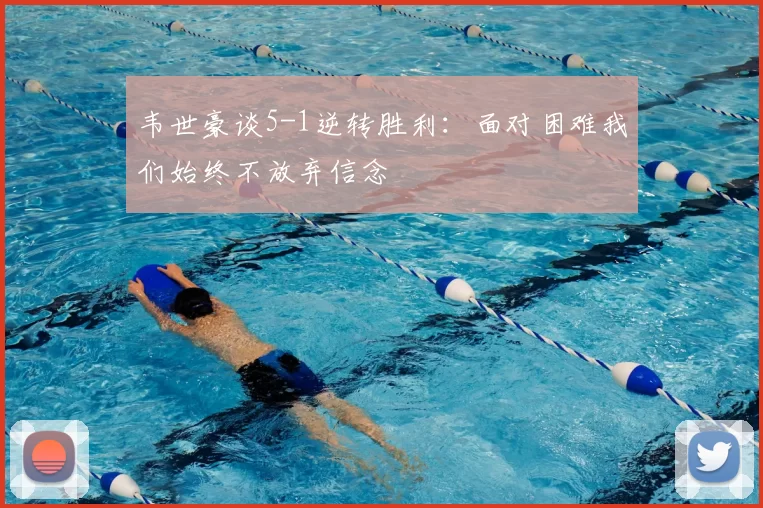 韦世豪谈5-1逆转胜利：面对困难我们始终不放弃信念