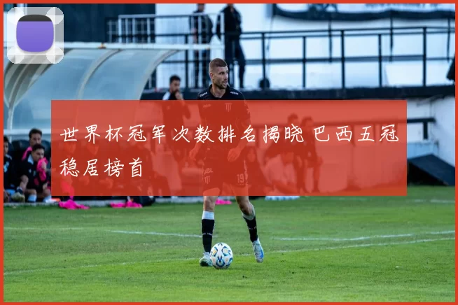 世界杯冠军次数排名揭晓 巴西五冠稳居榜首