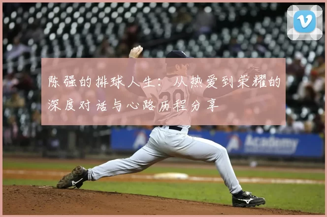 陈强的排球人生:从热爱到荣耀的深度对话与心路历程分享