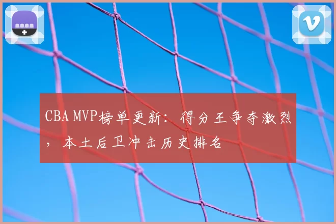 CBA MVP榜单更新:得分王争夺激烈,本土后卫冲击历史排名