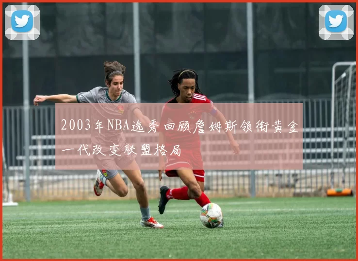 2003年NBA选秀回顾詹姆斯领衔黄金一代改变联盟格局